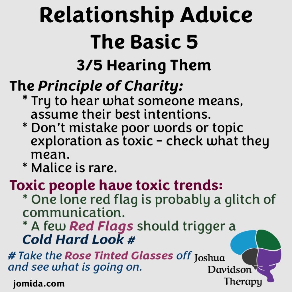 3 Hearing them.
The Principle of Charity: Try to hear what someone means and assume their best intentions; don't mistake poor words or topic exploration as toxic - check what they mean; malice is rare.
Tox people have toxic trends: one lone red flag is probably a glitch of communication; a few red flags should trigger a cold hard look.