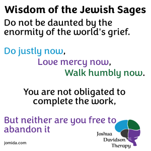 Wisdom of the Jewish Sages.
Do not be daunted by the enormity of the world's grief. Do Justly now. Love mercy now. Walk humbly now. You are not obligated to complete the work, nor are you free to ignore it.