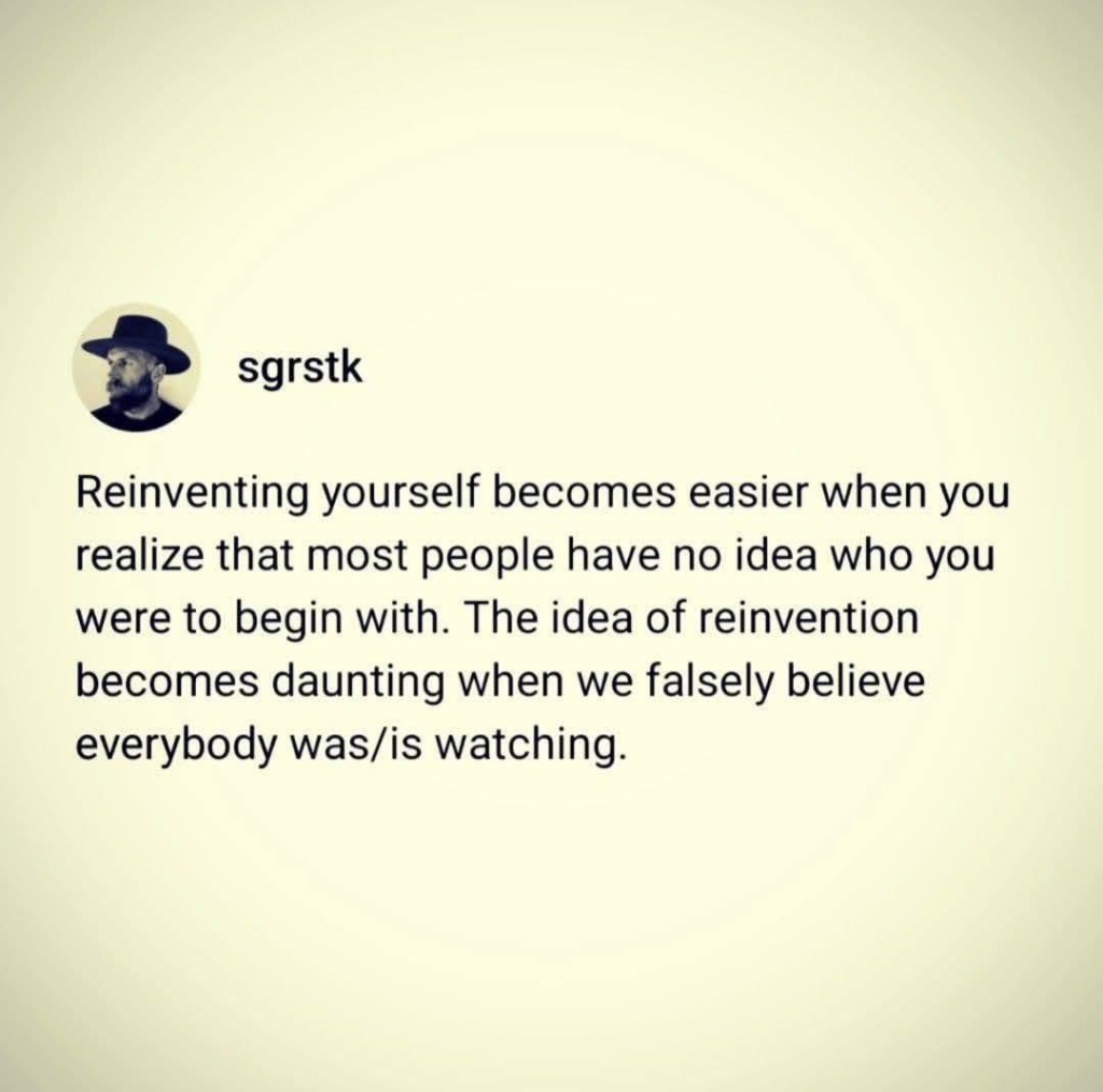 Reinventing yourself becomes easier when you realize that most people have no idea who you were to begin with. The idea of reinvention becomes daunting when we falsely believe everyone was/is watching.